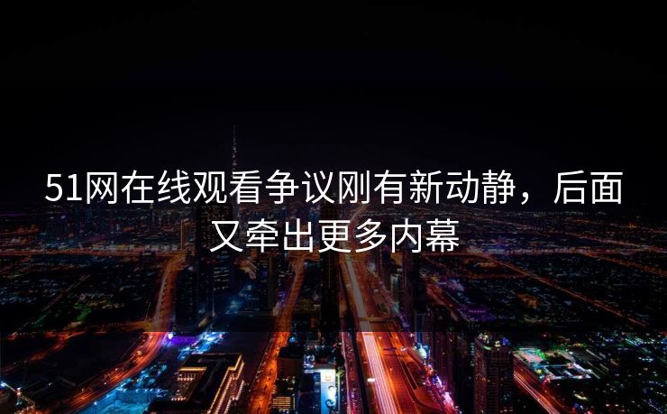 51网在线观看争议刚有新动静，后面又牵出更多内幕
