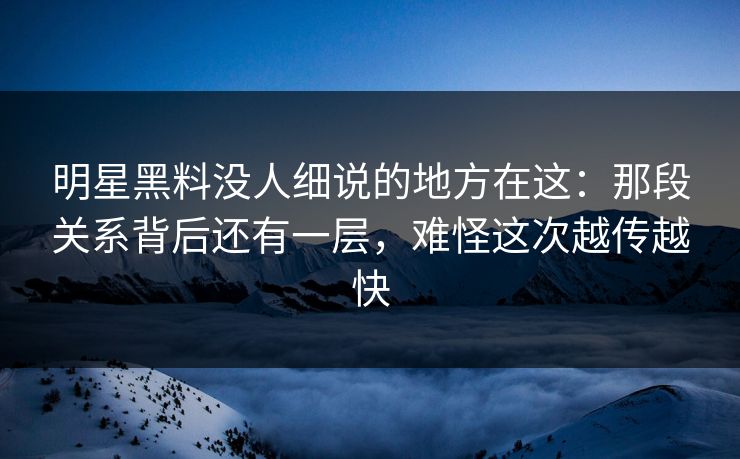 明星黑料没人细说的地方在这：那段关系背后还有一层，难怪这次越传越快