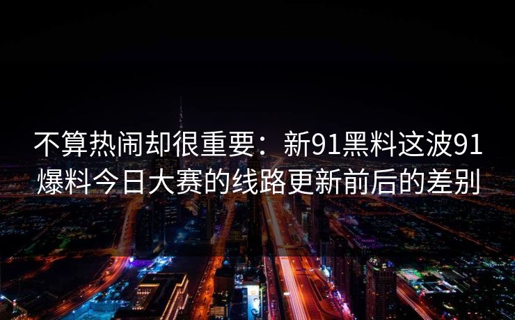 不算热闹却很重要：新91黑料这波91爆料今日大赛的线路更新前后的差别