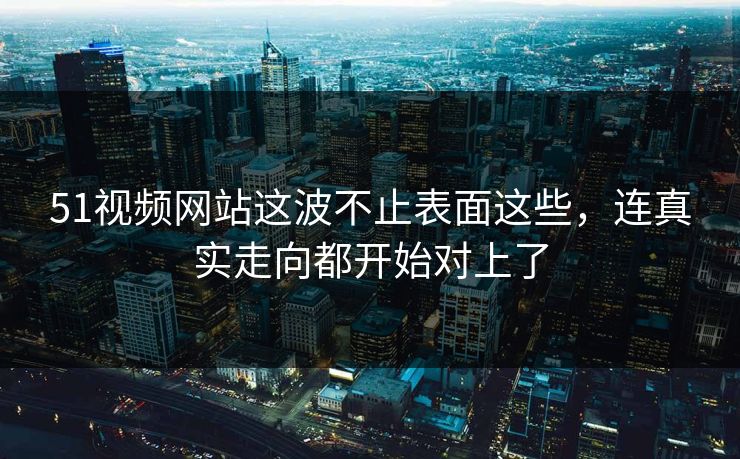 51视频网站这波不止表面这些，连真实走向都开始对上了