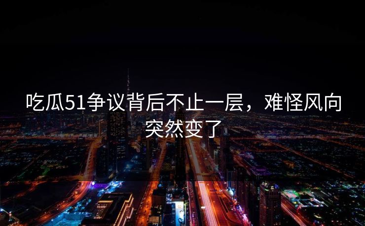 吃瓜51争议背后不止一层，难怪风向突然变了