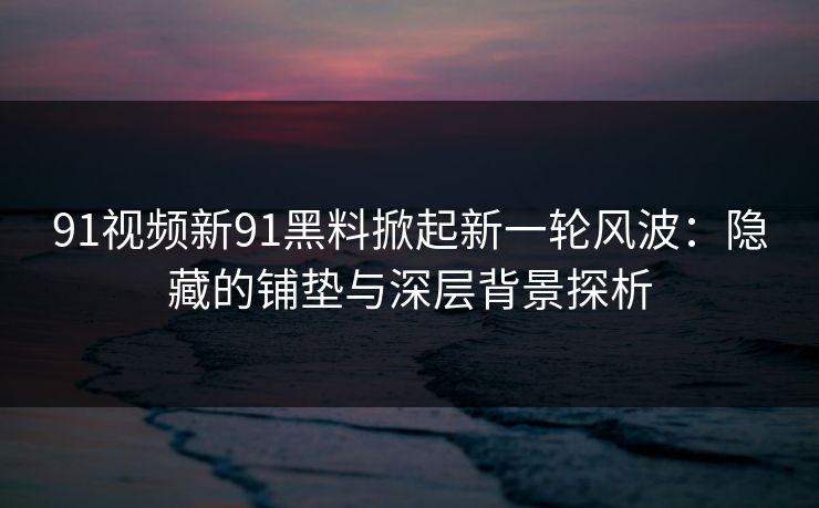 91视频新91黑料掀起新一轮风波：隐藏的铺垫与深层背景探析