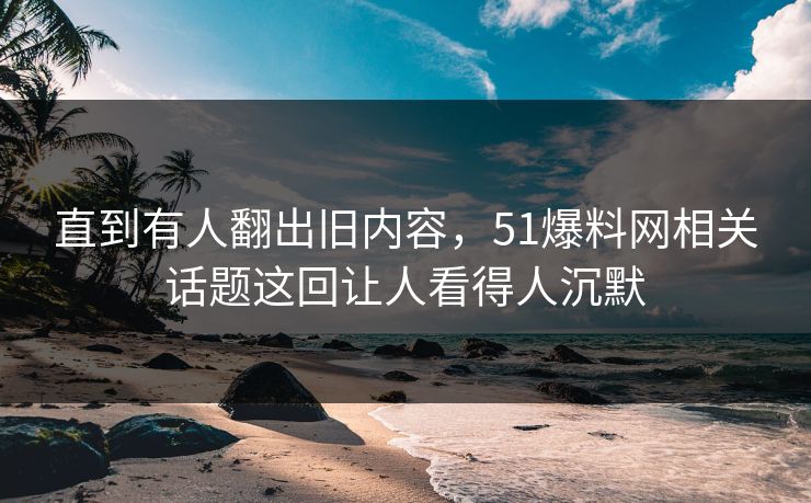 直到有人翻出旧内容，51爆料网相关话题这回让人看得人沉默