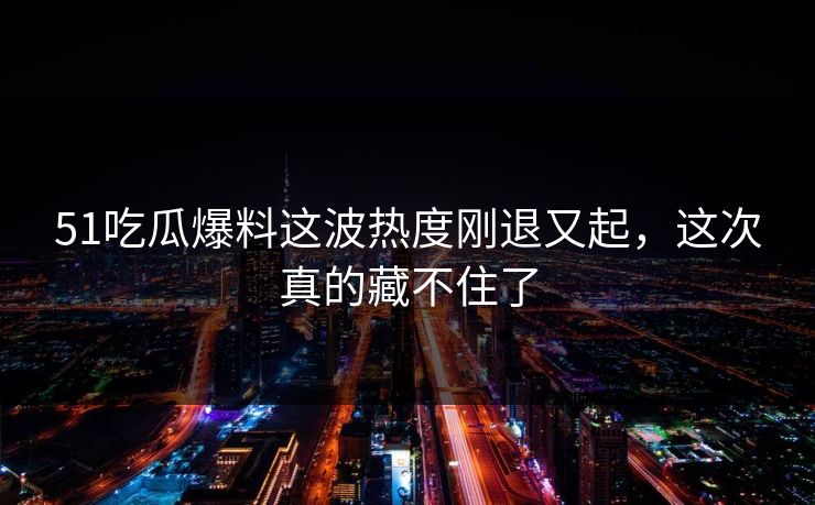 51吃瓜爆料这波热度刚退又起，这次真的藏不住了