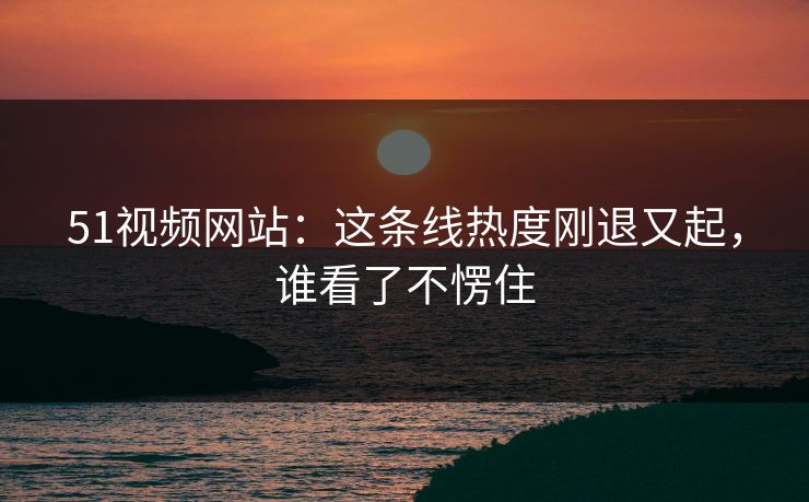 51视频网站：这条线热度刚退又起，谁看了不愣住