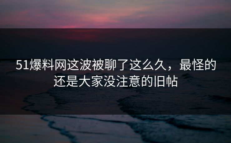 51爆料网这波被聊了这么久，最怪的还是大家没注意的旧帖