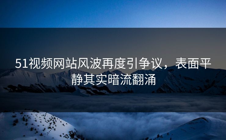 51视频网站风波再度引争议，表面平静其实暗流翻涌