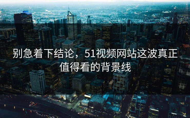 别急着下结论，51视频网站这波真正值得看的背景线