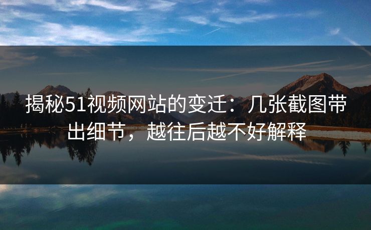 揭秘51视频网站的变迁：几张截图带出细节，越往后越不好解释