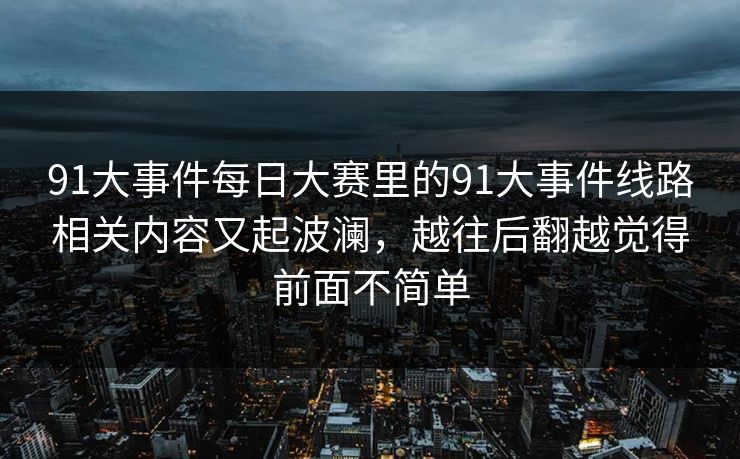 91大事件每日大赛里的91大事件线路相关内容又起波澜，越往后翻越觉得前面不简单
