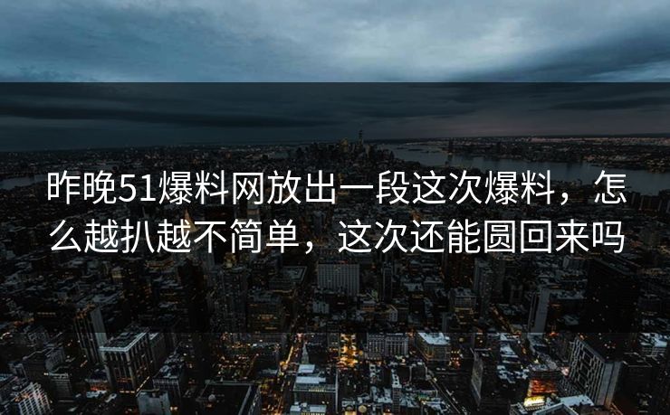 昨晚51爆料网放出一段这次爆料，怎么越扒越不简单，这次还能圆回来吗