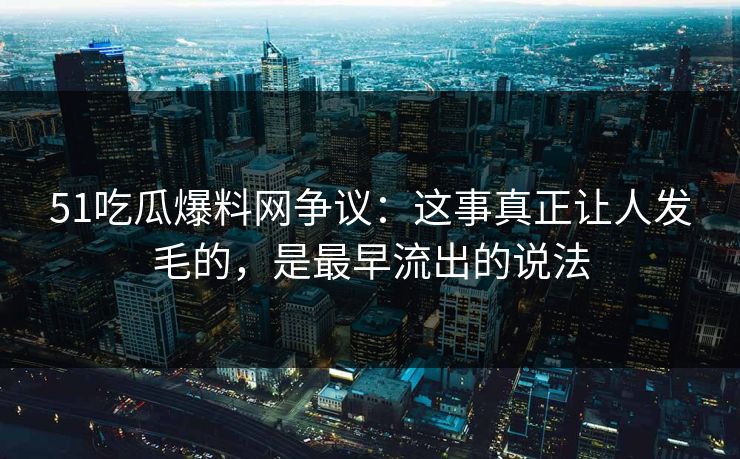 51吃瓜爆料网争议：这事真正让人发毛的，是最早流出的说法