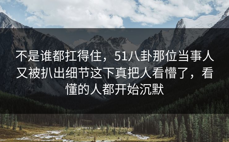 不是谁都扛得住，51八卦那位当事人又被扒出细节这下真把人看懵了，看懂的人都开始沉默