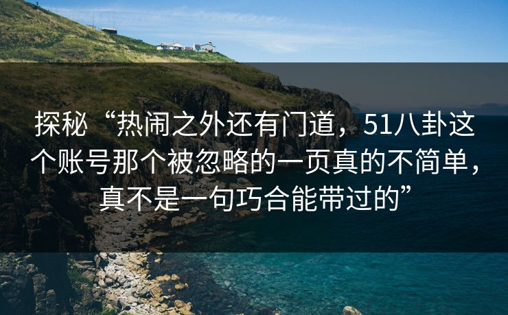 探秘“热闹之外还有门道，51八卦这个账号那个被忽略的一页真的不简单，真不是一句巧合能带过的”