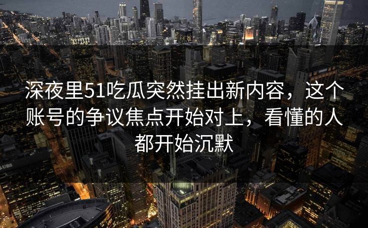 深夜里51吃瓜突然挂出新内容，这个账号的争议焦点开始对上，看懂的人都开始沉默