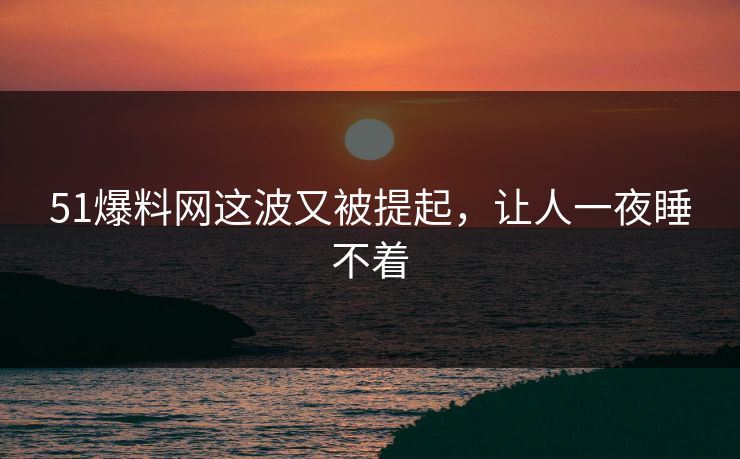 51爆料网这波又被提起，让人一夜睡不着