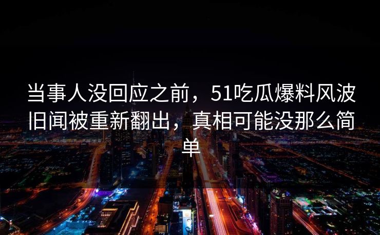 当事人没回应之前，51吃瓜爆料风波旧闻被重新翻出，真相可能没那么简单
