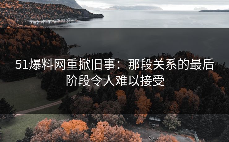 51爆料网重掀旧事：那段关系的最后阶段令人难以接受