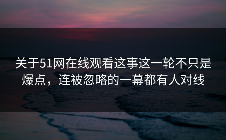关于51网在线观看这事这一轮不只是爆点，连被忽略的一幕都有人对线