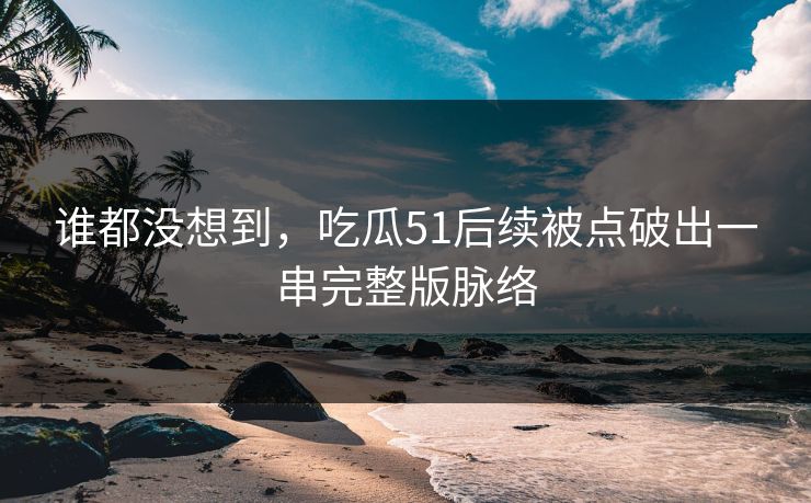 谁都没想到，吃瓜51后续被点破出一串完整版脉络