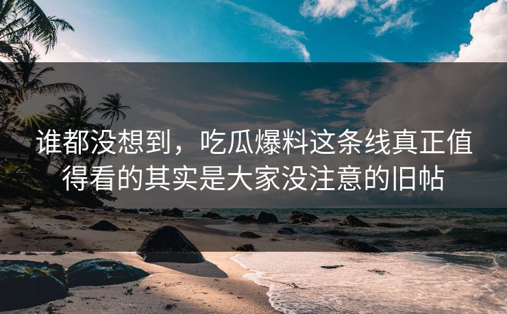 谁都没想到，吃瓜爆料这条线真正值得看的其实是大家没注意的旧帖
