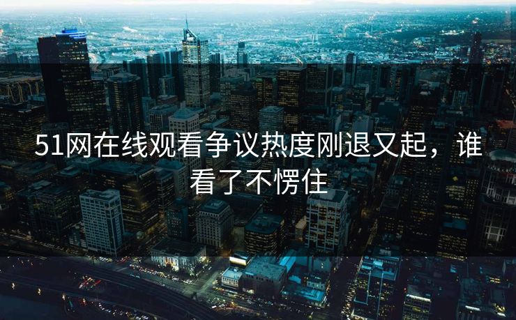 51网在线观看争议热度刚退又起，谁看了不愣住