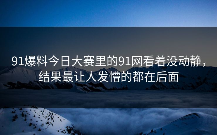 91爆料今日大赛里的91网看着没动静，结果最让人发懵的都在后面