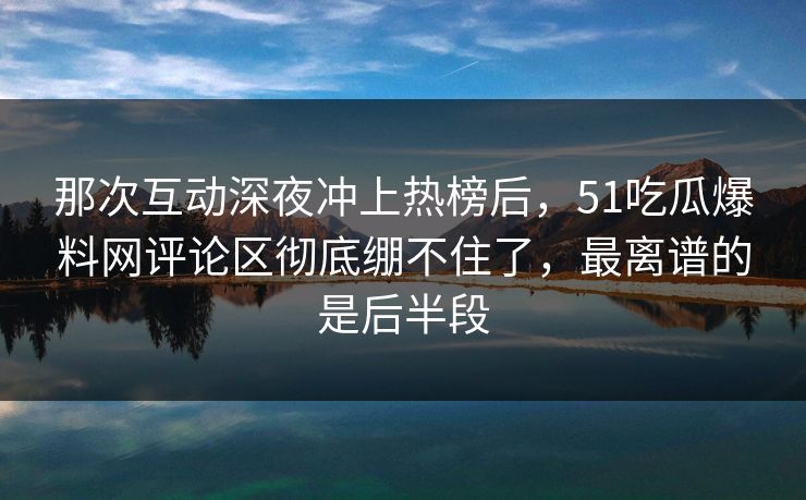 那次互动深夜冲上热榜后，51吃瓜爆料网评论区彻底绷不住了，最离谱的是后半段