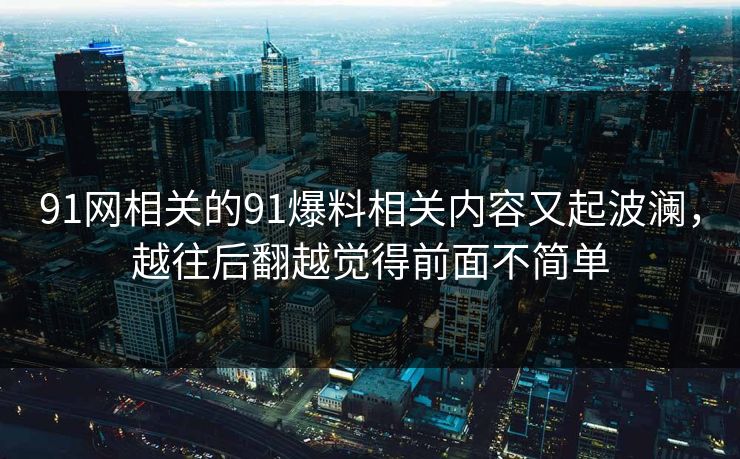 91网相关的91爆料相关内容又起波澜，越往后翻越觉得前面不简单