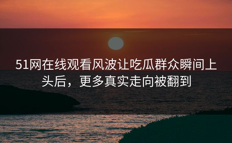 51网在线观看风波让吃瓜群众瞬间上头后，更多真实走向被翻到