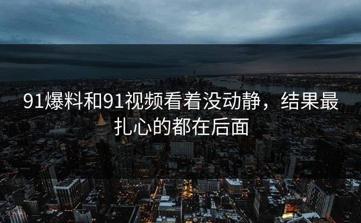 91爆料和91视频看着没动静，结果最扎心的都在后面