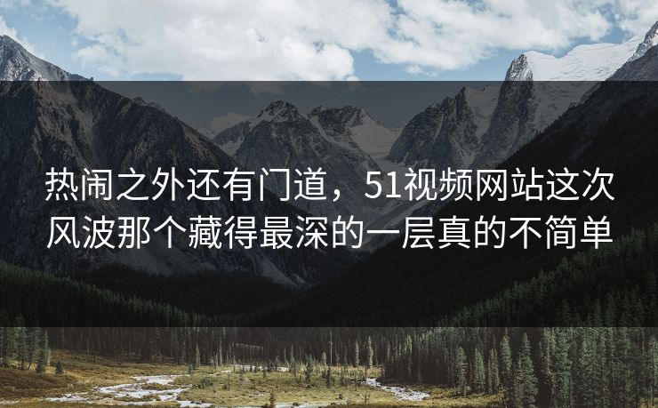 热闹之外还有门道，51视频网站这次风波那个藏得最深的一层真的不简单