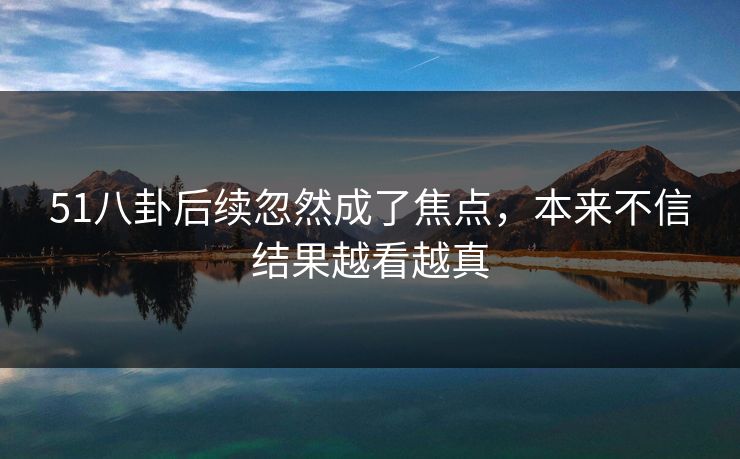 51八卦后续忽然成了焦点，本来不信结果越看越真