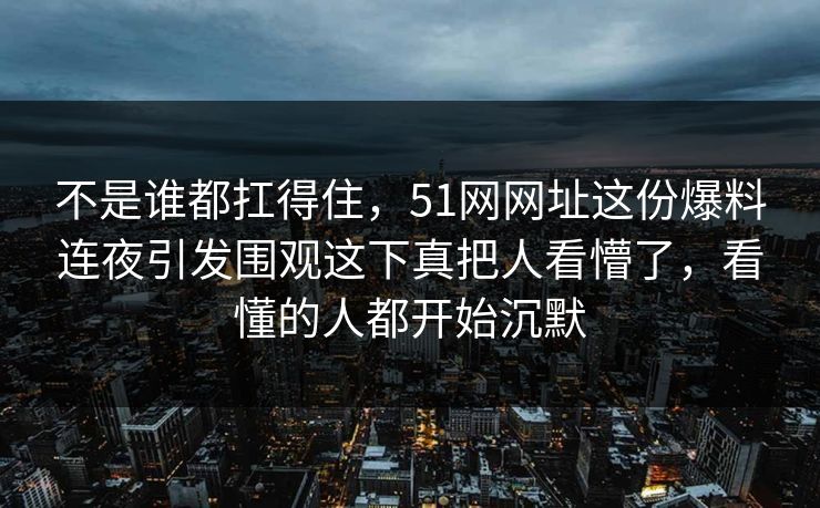 不是谁都扛得住，51网网址这份爆料连夜引发围观这下真把人看懵了，看懂的人都开始沉默