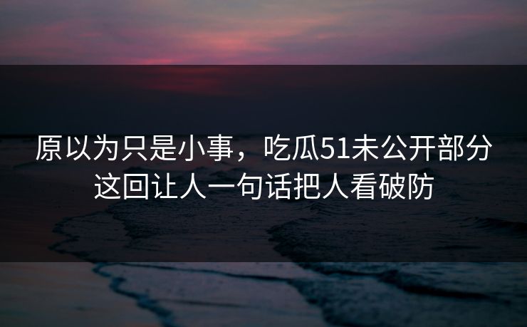 原以为只是小事，吃瓜51未公开部分这回让人一句话把人看破防