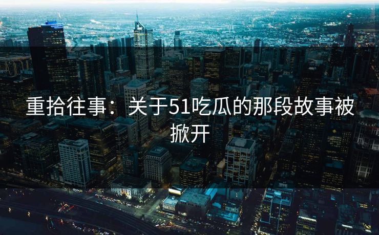 重拾往事：关于51吃瓜的那段故事被掀开