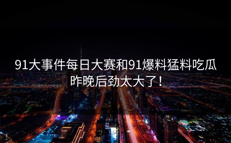 91大事件每日大赛和91爆料猛料吃瓜昨晚后劲太大了！
