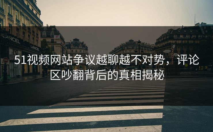 51视频网站争议越聊越不对势，评论区吵翻背后的真相揭秘