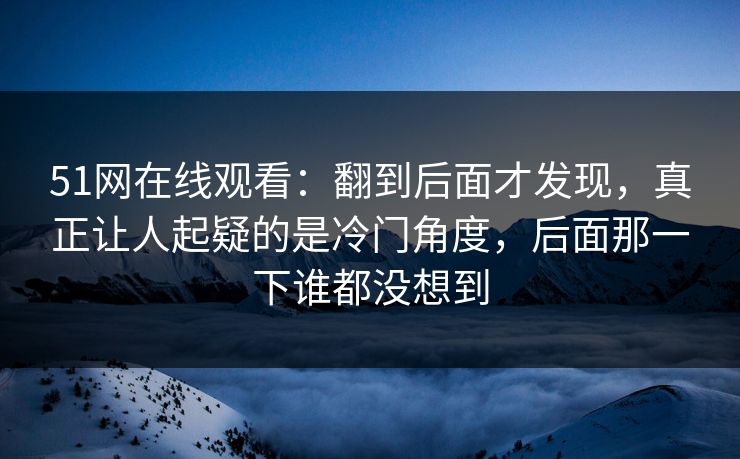 51网在线观看：翻到后面才发现，真正让人起疑的是冷门角度，后面那一下谁都没想到
