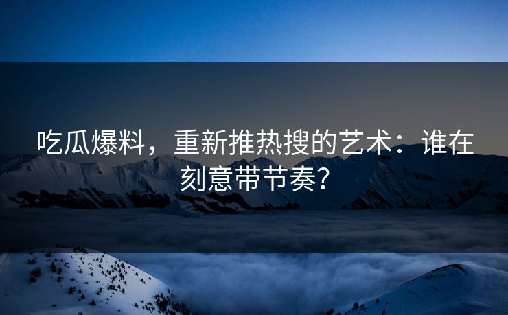 吃瓜爆料，重新推热搜的艺术：谁在刻意带节奏？