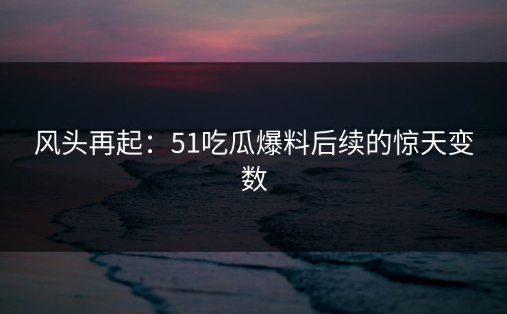 风头再起：51吃瓜爆料后续的惊天变数