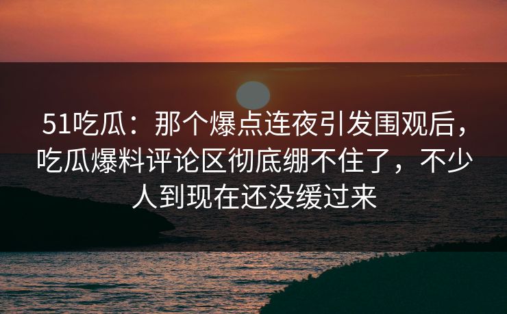 51吃瓜：那个爆点连夜引发围观后，吃瓜爆料评论区彻底绷不住了，不少人到现在还没缓过来