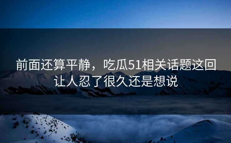 前面还算平静，吃瓜51相关话题这回让人忍了很久还是想说