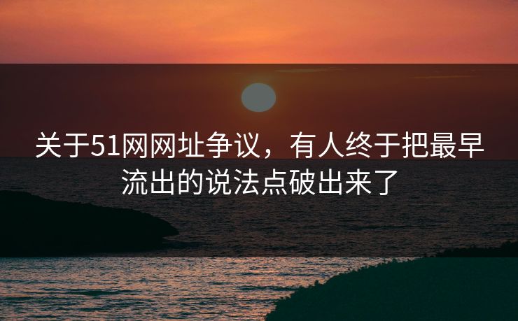 关于51网网址争议，有人终于把最早流出的说法点破出来了