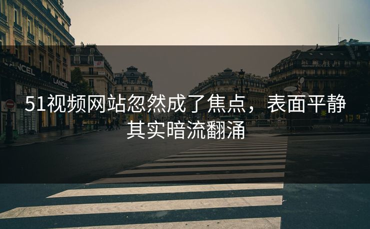 51视频网站忽然成了焦点，表面平静其实暗流翻涌