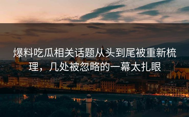 爆料吃瓜相关话题从头到尾被重新梳理，几处被忽略的一幕太扎眼