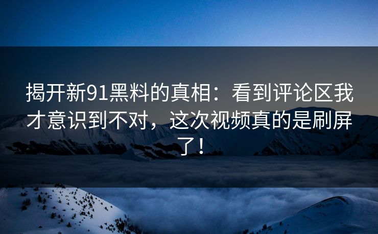 揭开新91黑料的真相：看到评论区我才意识到不对，这次视频真的是刷屏了！