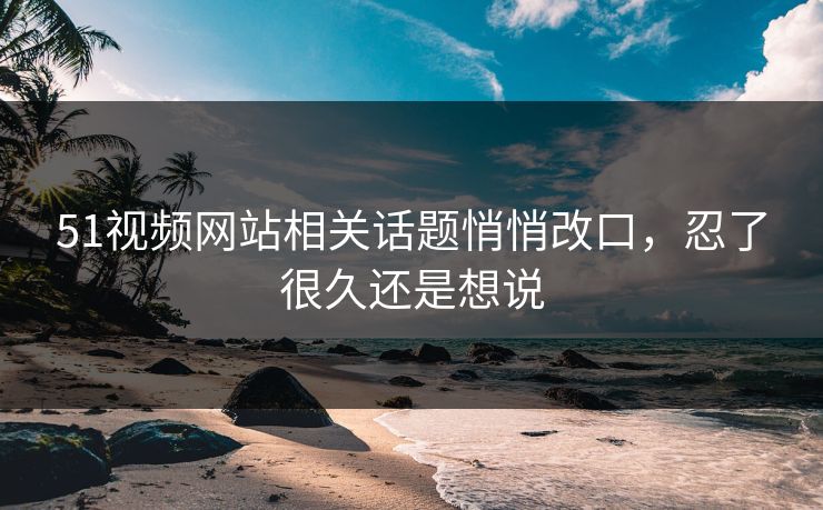 51视频网站相关话题悄悄改口，忍了很久还是想说