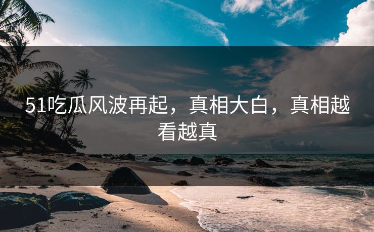 51吃瓜风波再起，真相大白，真相越看越真