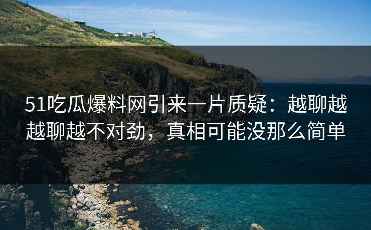 51吃瓜爆料网引来一片质疑：越聊越越聊越不对劲，真相可能没那么简单
